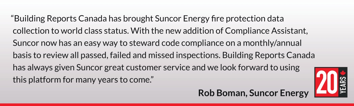 Building Reports Canada has brought Suncor Energy fire protection data collection to world class status. With the new addition of Compliance Assistant, Suncor now has an easy way to steward code compliance on a monthly/annual basis to review all passed, failed and missed inspections. Building Reports Canada has always given Suncor great customer service and we look forward to using this platform for many years to come. Rob Boman, Suncor Energy